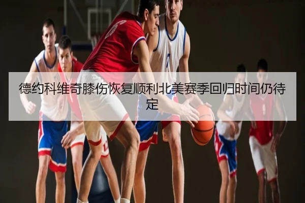 德约科维奇膝伤恢复顺利北美赛季回归时间仍待定