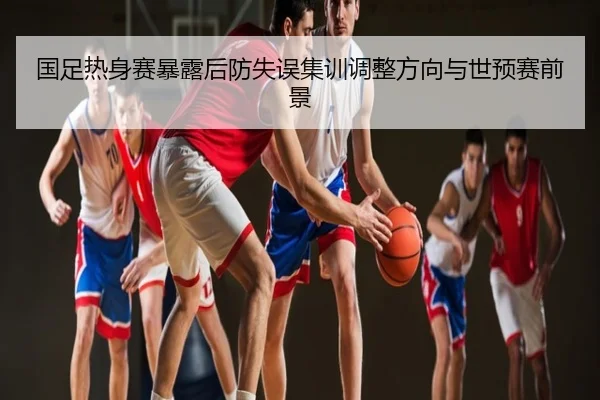 国足热身赛暴露后防失误集训调整方向与世预赛前景