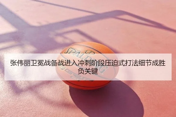 张伟丽卫冕战备战进入冲刺阶段压迫式打法细节成胜负关键