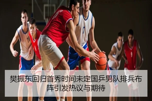 樊振东回归首秀时间未定国乒男队排兵布阵引发热议与期待