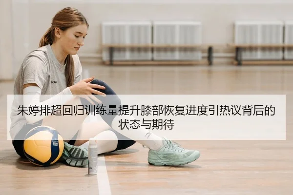 朱婷排超回归训练量提升膝部恢复进度引热议背后的状态与期待