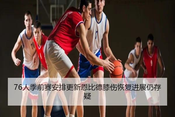 76人季前赛安排更新恩比德膝伤恢复进展仍存疑
