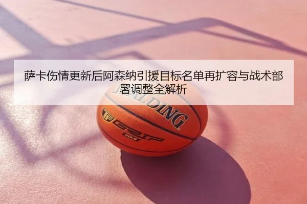 萨卡伤情更新后阿森纳引援目标名单再扩容与战术部署调整全解析