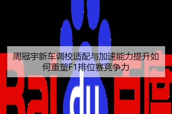 周冠宇新车调校适配与加速能力提升如何重塑F1排位赛竞争力